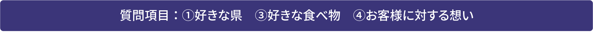 質問項目：①好きな県　③好きな食べ物　④お客様に対する想い